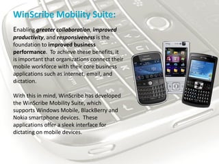 WinScribe Mobility Suite:
Enabling greater collaboration, improved
productivity, and responsiveness is the
foundation to improved business
performance. To achieve these benefits, it
is important that organizations connect their
mobile workforce with their core business
applications such as internet, email, and
dictation.

With this in mind, WinScribe has developed
the WinScribe Mobility Suite, which
supports Windows Mobile, BlackBerry and
Nokia smartphone devices. These
applications offer a sleek interface for
dictating on mobile devices.
 