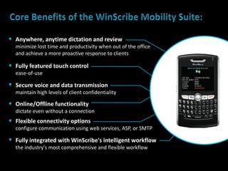 Anywhere, anytime dictation and review
minimize lost time and productivity when out of the office
and achieve a more proactive response to clients

Fully featured touch control
ease-of-use

Secure voice and data transmission
maintain high levels of client confidentiality

Online/Offline functionality
dictate even without a connection
Flexible connectivity options
configure communication using web services, ASP, or SMTP

Fully integrated with WinScribe's intelligent workflow
the industry's most comprehensive and flexible workflow
 