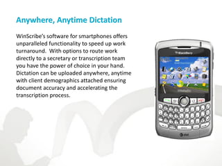 Anywhere, Anytime Dictation
WinScribe’s software for smartphones offers
unparalleled functionality to speed up work
turnaround. With options to route work
directly to a secretary or transcription team
you have the power of choice in your hand.
Dictation can be uploaded anywhere, anytime
with client demographics attached ensuring
document accuracy and accelerating the
transcription process.
 