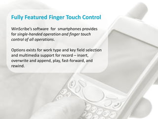 Fully Featured Finger Touch Control
WinScribe’s software for smartphones provides
for single-handed operation and finger touch
control of all operations.

Options exists for work type and key field selection
and multimedia support for record – insert,
overwrite and append, play, fast-forward, and
rewind.
 