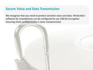 Secure Voice and Data Transmission
We recognize that you need to protect sensitive voice and data. WinScribe’s
software for smartphones can be configured to use 128-bit encryption
ensuring client confidentiality is never compromised.
 