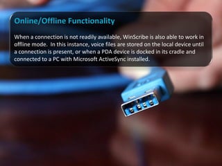 Online/Offline Functionality
When a connection is not readily available, WinScribe is also able to work in
offline mode. In this instance, voice files are stored on the local device until
a connection is present, or when a PDA device is docked in its cradle and
connected to a PC with Microsoft ActiveSync installed.
 