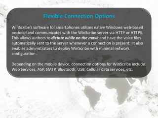 Flexible Connection Options
WinScribe’s software for smartphones utilizes native Windows web-based
protocol and communicates with the WinScribe server via HTTP or HTTPS.
This allows authors to dictate while on the move and have the voice files
automatically sent to the server whenever a connection is present. It also
enables administrators to deploy WinScribe with minimal network
configuration .

Depending on the mobile device, connection options for WinScribe include
Web Services, ASP, SMTP, Bluetooth, USB, Cellular data services, etc.
 