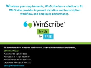 Whatever your requirements, WinScribe has a solution to fit.
      WinScribe provides improved dictation and transcription
              workflow, and employee performance.




To learn more about WinScribe and how your can try our software solutions for FREE,
CONTACT US AT:
Australia: +61 (2) 9258 1090
New Zealand: +64 (9) 486 9010
North America: +1 866 494 6727
UK/Europe: +44 (0) 118 984 2133
sales@winscribe.com
 