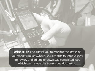 WinScribe also allows you to monitor the status of
your work from anywhere. You are able to retrieve jobs
  for review and editing or download completed jobs
     which can include the transcribed document.
 
