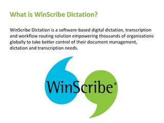 What is WinScribe Dictation?

WinScribe Dictation is a software-based digital dictation, transcription
and workflow routing solution empowering thousands of organizations
globally to take better control of their document management,
dictation and transcription needs.
 