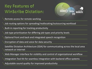 Remote access for remote working
Job routing options for spreading/reallocating/outsourcing workload
Built-in reporting for tracking productivity
Job type prioritization for differing job types and priority levels
Optional front and back end integrated speech recognition
Encryption of data and voice for data security
Satellite Dictation Architecture (SDA) for communicating across the local area
network or internet
Web Manager interface for visibility and control of organizational workflow
Integration Tool Kit for seamless integration with backend office systems
Adjustable sound quality for improved productivity
 