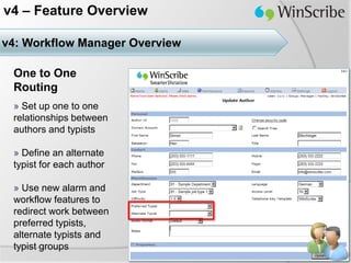 v4 – Feature Overview

v4: Workflow Manager Overview

 One to One
 Routing
 » Set up one to one
 relationships between
 authors and typists

 » Define an alternate
 typist for each author

 » Use new alarm and
 workflow features to
 redirect work between
 preferred typists,
 alternate typists and
 typist groups
 