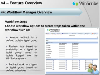 v4 – Feature Overview

v4: Workflow Manager Overview

  Workflow Steps
  Choose workflow options to create steps taken within the
  workflow such as:

  » Always redirect to a
  defined typist or typist group

  » Redirect jobs based       on
  availability to a typist    or
  typist group based          on
  typists logged into        the
  WinScribe system

  » Redirect work to a typist
  or typist group based on
  defined schedules
 