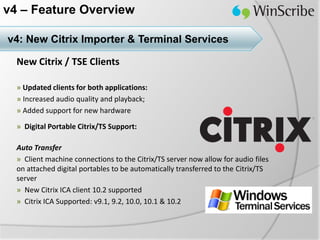 v4 – Feature Overview

v4: New Citrix Importer & Terminal Services

  New Citrix / TSE Clients

  » Updated clients for both applications:
  » Increased audio quality and playback;
  » Added support for new hardware

  » Digital Portable Citrix/TS Support:

  Auto Transfer
  » Client machine connections to the Citrix/TS server now allow for audio files
  on attached digital portables to be automatically transferred to the Citrix/TS
  server
  » New Citrix ICA client 10.2 supported
  » Citrix ICA Supported: v9.1, 9.2, 10.0, 10.1 & 10.2
 