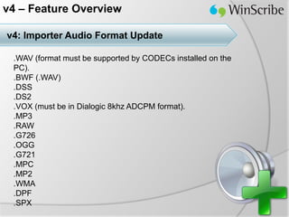 v4 – Feature Overview

v4: Importer Audio Format Update

 .WAV (format must be supported by CODECs installed on the
 PC).
 .BWF (.WAV)
 .DSS
 .DS2
 .VOX (must be in Dialogic 8khz ADCPM format).
 .MP3
 .RAW
 .G726
 .OGG
 .G721
 .MPC
 .MP2
 .WMA
 .DPF
 .SPX
 