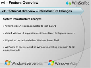 v4 – Feature Overview

v4: Technical Overview – Infrastructure Changes

 System Infrastructure Changes

 » All WinScribe .Net apps. converted to .Net 3.5 SP1


 » Vista & Windows 7 support (except Home Basic) for laptops, servers


 » All product can be installed on Windows Server 2008

 » WinScribe to operate on 64 bit Windows operating systems in 32 bit
 emulation mode
 