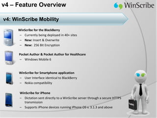 v4 – Feature Overview

v4: WinScribe Mobility
     WinScribe for the BlackBerry
     – Currently being deployed in 40+ sites
     – New: Insert & Overwrite
     – New: 256 Bit Encryption

      Pocket Author & Pocket Author for Healthcare
      – Windows Mobile 6


      WinScribe for Smartphone application
      – User Interface identical to BlackBerry
      – Nokia compatibility

      WinScribe for iPhone
      – Dictation sent directly to a WinScribe server through a secure HTTPS
        transmission
      – Supports iPhone devices running iPhone OS v. 3.1.3 and above
 