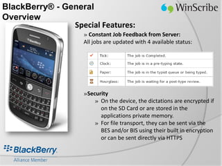 BlackBerry® - General
Overview
                Special Features:
                    » Constant Job Feedback from Server:
                    All jobs are updated with 4 available status:




                    »Security
                        » On the device, the dictations are encrypted if
                          on the SD Card or are stored in the
                          applications private memory.
                        » For file transport, they can be sent via the
                          BES and/or BIS using their built in encryption
                          or can be sent directly via HTTPS
 