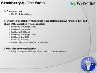 BlackBerry® - The Facts

 » Considerations:
     » RIM OS 4.2.1 and above


 » WinScribe for BlackBerry Smartphones supports BlackBerrys running V4.2.1 and
 above of the operating system including:
     » BlackBerry 8800 range series
     » BlackBerry 8300 Curve
     » BlackBerry 8100 Pearl
     » BlackBerry 8700 range series
     » BlackBerry Bold 9000
     » BlackBerry Bold 9700
     » New Models that support V4.2.1 and above

 » WinScribe developed solution
     » Ability to integrate and adapt the product to customer requests
 