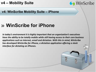 v4 – Mobility Suite

v4: WinScribe Mobility Suite – iPhone



» WinScribe for iPhone
In today’s environment it is highly important that an organization’s executives
have the ability to be totally mobile while still having access to their core business
applications such as internet, email and dictation. With this in mind, WinScribe
has developed WinScribe for iPhone, a dictation application offering a sleek
interface for dictating on iPhones.
 