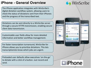 iPhone - General Overview
The iPhone application integrates with WinScribe’s
digital dictation workflow system, allowing users to
check the status of dictations sent from their iPhones
and the progress of the transcribed text.

Dictations can be sent directly to a WinScribe server
through a secure HTTPS transmission, enabling secure
client data transmission.

Customizable user fields allow for more detailed
information and better workflow management.

For faster transcription turnaround, WinScribe for
iPhone allows you to prioritize dictations. This lets
transcriptionists know which jobs are urgent.


Preloaded user defaults allow executives ‘on-the-go’
to dictate with a click of a button. Just record and
send.
 