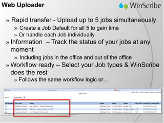 Web Uploader

 » Rapid transfer - Upload up to 5 jobs simultaneously
    » Create a Job Default for all 5 to gain time
   » Or handle each Job individually
 » Information – Track the status of your jobs at any
   moment
    » Including jobs in the office and out of the office
 » Workflow ready – Select your Job types & WinScribe
   does the rest
   » Follows the same workflow logic or…
 