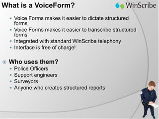 What is a VoiceForm?
     Voice Forms makes it easier to dictate structured
      forms
     Voice Forms makes it easier to transcribe structured
      forms
     Integrated with standard WinScribe telephony
     Interface is free of charge!


   Who uses them?
       Police Officers
       Support engineers
       Surveyors
       Anyone who creates structured reports
 