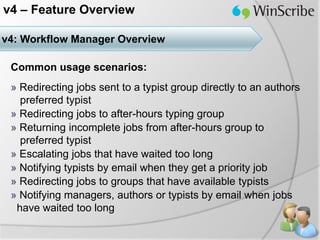 v4 – Feature Overview

v4: Workflow Manager Overview

 Common usage scenarios:
 » Redirecting jobs sent to a typist group directly to an authors
   preferred typist
 » Redirecting jobs to after-hours typing group
 » Returning incomplete jobs from after-hours group to
   preferred typist
 » Escalating jobs that have waited too long
 » Notifying typists by email when they get a priority job
 » Redirecting jobs to groups that have available typists
 » Notifying managers, authors or typists by email when jobs
  have waited too long
 