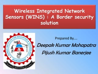 Wireless Integrated Network
Sensors (WINS) : A Border security
             solution


                   Prepared By....
            Deepak Kumar Mohapatra
              Pijush Kumar Banerjee
 