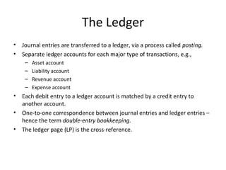 The Ledger
•   Journal entries are transferred to a ledger, via a process called posting.
•   Separate ledger accounts for each major type of transactions, e.g.,
     –   Asset account
     –   Liability account
     –   Revenue account
     –   Expense account
•   Each debit entry to a ledger account is matched by a credit entry to
    another account.
•   One-to-one correspondence between journal entries and ledger entries –
    hence the term double-entry bookkeeping.
•   The ledger page (LP) is the cross-reference.
 