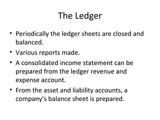 The Ledger
• Periodically the ledger sheets are closed and
  balanced.
• Various reports made.
• A consolidated income statement can be
  prepared from the ledger revenue and
  expense account.
• From the asset and liability accounts, a
  company’s balance sheet is prepared.
 