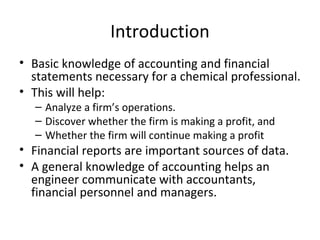 Introduction
• Basic knowledge of accounting and financial
  statements necessary for a chemical professional.
• This will help:
  – Analyze a firm’s operations.
  – Discover whether the firm is making a profit, and
  – Whether the firm will continue making a profit
• Financial reports are important sources of data.
• A general knowledge of accounting helps an
  engineer communicate with accountants,
  financial personnel and managers.
 