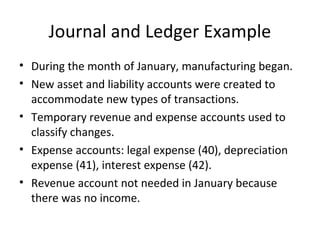 Journal and Ledger Example
• During the month of January, manufacturing began.
• New asset and liability accounts were created to
  accommodate new types of transactions.
• Temporary revenue and expense accounts used to
  classify changes.
• Expense accounts: legal expense (40), depreciation
  expense (41), interest expense (42).
• Revenue account not needed in January because
  there was no income.
 