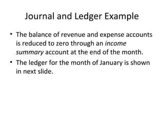 Journal and Ledger Example
• The balance of revenue and expense accounts
  is reduced to zero through an income
  summary account at the end of the month.
• The ledger for the month of January is shown
  in next slide.
 