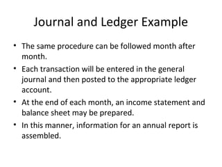 Journal and Ledger Example
• The same procedure can be followed month after
  month.
• Each transaction will be entered in the general
  journal and then posted to the appropriate ledger
  account.
• At the end of each month, an income statement and
  balance sheet may be prepared.
• In this manner, information for an annual report is
  assembled.
 