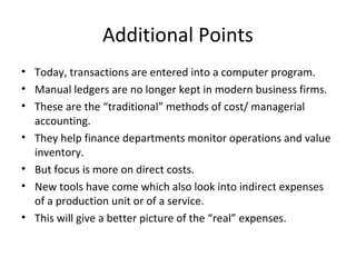 Additional Points
• Today, transactions are entered into a computer program.
• Manual ledgers are no longer kept in modern business firms.
• These are the “traditional” methods of cost/ managerial
  accounting.
• They help finance departments monitor operations and value
  inventory.
• But focus is more on direct costs.
• New tools have come which also look into indirect expenses
  of a production unit or of a service.
• This will give a better picture of the “real” expenses.
 