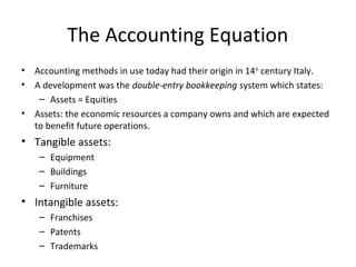 The Accounting Equation
•   Accounting methods in use today had their origin in 14 th century Italy.
•   A development was the double-entry bookkeeping system which states:
     – Assets = Equities
•   Assets: the economic resources a company owns and which are expected
    to benefit future operations.
• Tangible assets:
     – Equipment
     – Buildings
     – Furniture
• Intangible assets:
     – Franchises
     – Patents
     – Trademarks
 