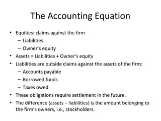 The Accounting Equation
• Equities: claims against the firm
   – Liabilities
   – Owner’s equity
• Assets = Liabilities + Owner’s equity
• Liabilities are outside claims against the assets of the firm:
   – Accounts payable
   – Borrowed funds
   – Taxes owed
• These obligations require settlement in the future.
• The difference (assets – liabilities) is the amount belonging to
  the firm’s owners, i.e., stockholders.
 