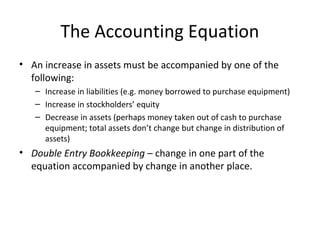 The Accounting Equation
• An increase in assets must be accompanied by one of the
  following:
   – Increase in liabilities (e.g. money borrowed to purchase equipment)
   – Increase in stockholders’ equity
   – Decrease in assets (perhaps money taken out of cash to purchase
     equipment; total assets don’t change but change in distribution of
     assets)
• Double Entry Bookkeeping – change in one part of the
  equation accompanied by change in another place.
 