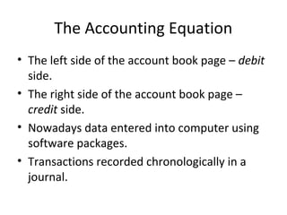 The Accounting Equation
• The left side of the account book page – debit
  side.
• The right side of the account book page –
  credit side.
• Nowadays data entered into computer using
  software packages.
• Transactions recorded chronologically in a
  journal.
 