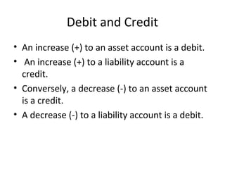Debit and Credit
• An increase (+) to an asset account is a debit.
• An increase (+) to a liability account is a
  credit.
• Conversely, a decrease (-) to an asset account
  is a credit.
• A decrease (-) to a liability account is a debit.
 