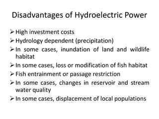Disadvantages of Hydroelectric Power
High investment costs
Hydrology dependent (precipitation)
In some cases, inundation of land and wildlife
habitat
In some cases, loss or modification of fish habitat
Fish entrainment or passage restriction
In some cases, changes in reservoir and stream
water quality
In some cases, displacement of local populations
 