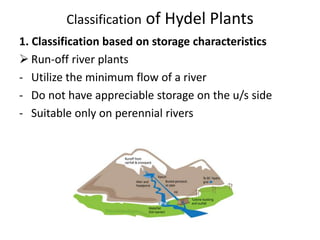 Classification of Hydel Plants
1. Classification based on storage characteristics
 Run-off river plants
- Utilize the minimum flow of a river
- Do not have appreciable storage on the u/s side
- Suitable only on perennial rivers
 
