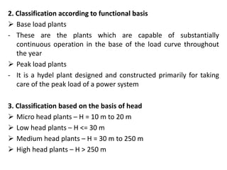 2. Classification according to functional basis
 Base load plants
- These are the plants which are capable of substantially
continuous operation in the base of the load curve throughout
the year
 Peak load plants
- It is a hydel plant designed and constructed primarily for taking
care of the peak load of a power system
3. Classification based on the basis of head
 Micro head plants – H = 10 m to 20 m
 Low head plants – H <= 30 m
 Medium head plants – H = 30 m to 250 m
 High head plants – H > 250 m
 