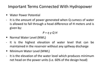 Important Terms Connected With Hydropower
 Water Power Potential
- It is the amount of power generated when Q cumecs of water
is allowed to fall through a head difference of H meters and is
given by:
P = η γ Q H
 Normal Water Level (NWL)
- It is the highest elevation of water level that can be
maintained in the reservoir without any spillway discharge
 Minimum Water Level (MWL)
- It is the elevation of the water level which produces minimum
net head on the power units (i.e. 60% of the design head)
 