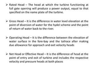  Rated Head – The head at which the turbine functioning at
full gate opening will produce a power output, equal to that
specified on the name plate of the turbine.
 Gross Head – It is the difference in water level elevation at the
point of diversion of water for the hydel scheme and the point
of return of water back to the river.
 Operating Head – It is the difference between the elevation of
water surface in the fore-bay and the tailrace after making
due allowance for approach and exit velocity heads
 Net Head or Effective Head – It is the difference of head at the
point of entry and exit of turbine and includes the respective
velocity and pressure heads at both places
 