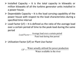 Installed Capacity – It is the total capacity in kilowatts or
million kilowatts of all the turbine generator units installed in
a power house.
 Dependable Capacity – It is the load carrying capability of the
power house with respect to the load characteristics during a
specified time interval
 Load Factor (LF) – It is defined as the ratio of the average load
over a certain period of time to the peak load during the same
period
 Utilization Factor (UF) or Plant Use Factor
Average load over a certain period
Peak load during that period
Load Factor 
Water actually utilized for power production
Water available in the river
UF 
 