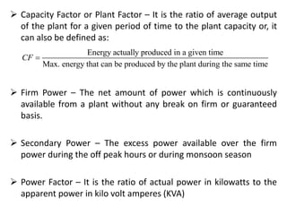  Capacity Factor or Plant Factor – It is the ratio of average output
of the plant for a given period of time to the plant capacity or, it
can also be defined as:
 Firm Power – The net amount of power which is continuously
available from a plant without any break on firm or guaranteed
basis.
 Secondary Power – The excess power available over the firm
power during the off peak hours or during monsoon season
 Power Factor – It is the ratio of actual power in kilowatts to the
apparent power in kilo volt amperes (KVA)
Energy actually produced in a given time
Max. energy that can be produced by the plant during the same time
CF 
 