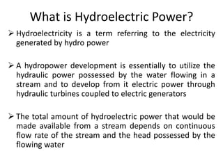 What is Hydroelectric Power?
 Hydroelectricity is a term referring to the electricity
generated by hydro power
 A hydropower development is essentially to utilize the
hydraulic power possessed by the water flowing in a
stream and to develop from it electric power through
hydraulic turbines coupled to electric generators
 The total amount of hydroelectric power that would be
made available from a stream depends on continuous
flow rate of the stream and the head possessed by the
flowing water
 