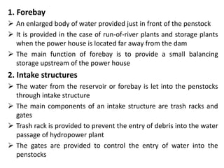 1. Forebay
 An enlarged body of water provided just in front of the penstock
 It is provided in the case of run-of-river plants and storage plants
when the power house is located far away from the dam
 The main function of forebay is to provide a small balancing
storage upstream of the power house
2. Intake structures
 The water from the reservoir or forebay is let into the penstocks
through intake structure
 The main components of an intake structure are trash racks and
gates
 Trash rack is provided to prevent the entry of debris into the water
passage of hydropower plant
 The gates are provided to control the entry of water into the
penstocks
 