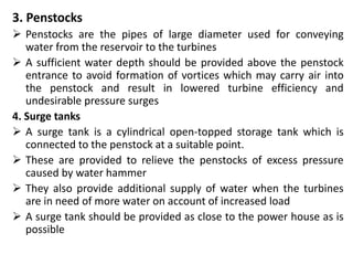 3. Penstocks
 Penstocks are the pipes of large diameter used for conveying
water from the reservoir to the turbines
 A sufficient water depth should be provided above the penstock
entrance to avoid formation of vortices which may carry air into
the penstock and result in lowered turbine efficiency and
undesirable pressure surges
4. Surge tanks
 A surge tank is a cylindrical open-topped storage tank which is
connected to the penstock at a suitable point.
 These are provided to relieve the penstocks of excess pressure
caused by water hammer
 They also provide additional supply of water when the turbines
are in need of more water on account of increased load
 A surge tank should be provided as close to the power house as is
possible
 