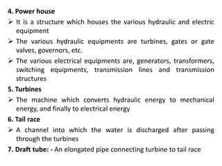 4. Power house
 It is a structure which houses the various hydraulic and electric
equipment
 The various hydraulic equipments are turbines, gates or gate
valves, governors, etc.
 The various electrical equipments are, generators, transformers,
switching equipments, transmission lines and transmission
structures
5. Turbines
 The machine which converts hydraulic energy to mechanical
energy, and finally to electrical energy
6. Tail race
 A channel into which the water is discharged after passing
through the turbines
7. Draft tube: - An elongated pipe connecting turbine to tail race
 