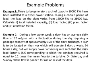 Example Problems
Example 1: Three turbo-generators each of capacity 10000 kW have
been installed at a hydel power station. During a certain period of
load, the load on the plant varies from 12000 kW to 26000 kW.
Calculate (i) total installed capacity, (ii) load factor, (iii) plant factor
and (iv) utilization factor.
Example 2 : During a low water week a river has an average daily
flow of 32 m3/sec with a fluctuation during the day requiring a
pondage capacity of approximately 15% of the daily discharge. a HEP
is to be located on the river which will operate 5 days a week, 24
hours a day, but will supply power at varying rate such that the daily
load factor is 55% corresponding to which the pondage required is
equal to 0.2 times the mean flow to the turbine. On Saturday and
Sunday all the flow is ponded for use on rest of the days.
 