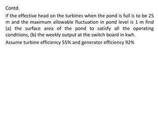Contd.
If the effective head on the turbines when the pond is full is to be 25
m and the maximum allowable fluctuation in pond level is 1 m find
(a) the surface area of the pond to satisfy all the operating
conditions, (b) the weekly output at the switch board in kwh.
Assume turbine efficiency 55% and generator efficiency 92%
 